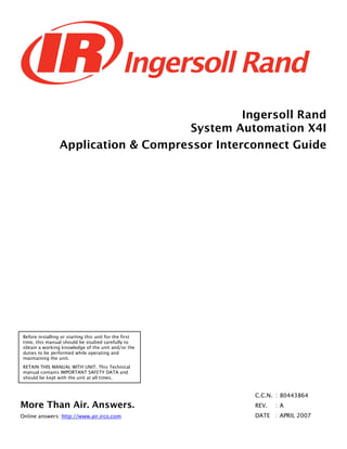 Ingersoll Rand
System Automation X4I
Application & Compressor Interconnect Guide
More Than Air. Answers.
Online answers: http://www.air.irco.com
Before installing or starting this unit for the first
time, this manual should be studied carefully to
obtain a working knowledge of the unit and/or the
duties to be performed while operating and
maintaining the unit.
RETAIN THIS MANUAL WITH UNIT. This Technical
manual contains IMPORTANT SAFETY DATA and
should be kept with the unit at all times.
C.C.N. : 80443864
REV. : A
DATE : APRIL 2007
 