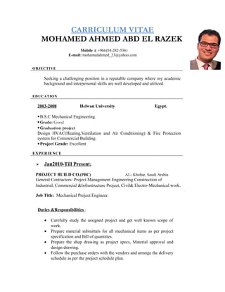 CARRICULUM VITAE
MOHAMED AHMED ABD EL RAZEK
Mobile :( +966)54-282-5361
E-mail: mohamedahmed_23@yahoo.com
OBJECTIVE
Seeking a challenging position in a reputable company where my academic
background and interpersonal skills are well developed and utilized.
EDUCATION
2003-2008 Helwan University Egypt.
B.S.C Mechanical Engineering.
Grade: Good
Graduation project
Design HVAC(Heating,Ventilation and Air Conditioning) & Fire Protection
system for Commercial Building.
Project Grade: Excellent
EXPERIENCE
 Jan2010-Till Present:
PROJECT BUILD CO.(PBC) AL- Khobar, Saudi Arabia
General Contractors: Project Management Engineering Construction of
Industrial, Commercial &Infrastructure Project, Civil& Electro-Mechanical work.
Job Title: Mechanical Project Engineer.
Duties &Responsibilities :
• Carefully study the assigned project and get well known scope of
work.
• Prepare material submittals for all mechanical items as per project
specification and Bill of quantities.
• Prepare the shop drawing as project specs, Material approval and
design drawing.
• Follow the purchase orders with the vendors and arrange the delivery
schedule as per the project schedule plan.
 