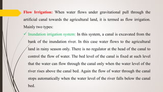 Flow Irrigation: When water flows under gravitational pull through the
artificial canal towards the agricultural land, it is termed as flow irrigation.
Mainly two types:
 Inundation irrigation system: In this system, a canal is excavated from the
bank of the inundation river. In this case water flows to the agricultural
land in rainy season only. There is no regulator at the head of the canal to
control the flow of water. The bed level of the canal is fixed at such level
that the water can flow through the canal only when the water level of the
river rises above the canal bed. Again the flow of water through the canal
stops automatically when the water level of the river falls below the canal
bed.
 