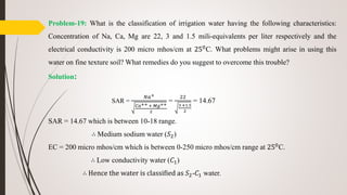 Problem-19: What is the classification of irrigation water having the following characteristics:
Concentration of Na, Ca, Mg are 22, 3 and 1.5 mili-equivalents per liter respectively and the
electrical conductivity is 200 micro mhos/cm at 250C. What problems might arise in using this
water on fine texture soil? What remedies do you suggest to overcome this trouble?
Solution:
SAR =
𝑁𝑎+
𝐶𝑎++ + 𝑀𝑔++
2
=
22
3 +1.5
2
= 14.67
SAR = 14.67 which is between 10-18 range.
∴ Medium sodium water (𝑆2)
EC = 200 micro mhos/cm which is between 0-250 micro mhos/cm range at 250C.
∴ Low conductivity water (𝐶1)
∴ Hence the water is classified as 𝑆2-𝐶1 water.
 