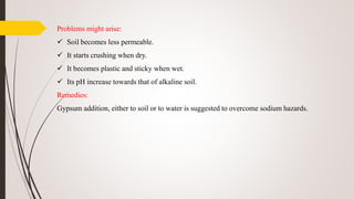 Problems might arise:
 Soil becomes less permeable.
 It starts crushing when dry.
 It becomes plastic and sticky when wet.
 Its pH increase towards that of alkaline soil.
Remedies:
Gypsum addition, either to soil or to water is suggested to overcome sodium hazards.
 