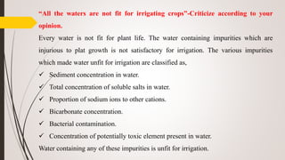 “All the waters are not fit for irrigating crops”-Criticize according to your
opinion.
Every water is not fit for plant life. The water containing impurities which are
injurious to plat growth is not satisfactory for irrigation. The various impurities
which made water unfit for irrigation are classified as,
 Sediment concentration in water.
 Total concentration of soluble salts in water.
 Proportion of sodium ions to other cations.
 Bicarbonate concentration.
 Bacterial contamination.
 Concentration of potentially toxic element present in water.
Water containing any of these impurities is unfit for irrigation.
 