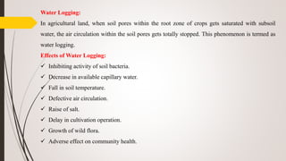 Water Logging:
In agricultural land, when soil pores within the root zone of crops gets saturated with subsoil
water, the air circulation within the soil pores gets totally stopped. This phenomenon is termed as
water logging.
Effects of Water Logging:
 Inhibiting activity of soil bacteria.
 Decrease in available capillary water.
 Fall in soil temperature.
 Defective air circulation.
 Raise of salt.
 Delay in cultivation operation.
 Growth of wild flora.
 Adverse effect on community health.
 