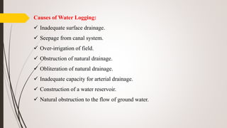 Causes of Water Logging:
 Inadequate surface drainage.
 Seepage from canal system.
 Over-irrigation of field.
 Obstruction of natural drainage.
 Obliteration of natural drainage.
 Inadequate capacity for arterial drainage.
 Construction of a water reservoir.
 Natural obstruction to the flow of ground water.
 