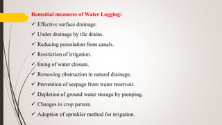 Remedial measures of Water Logging:
 Effective surface drainage.
 Under drainage by tile drains.
 Reducing percolation from canals.
 Restriction of irrigation.
 lining of water closure.
 Removing obstruction in natural drainage.
 Prevention of seepage from water reservoir.
 Depletion of ground water storage by pumping.
 Changes in crop pattern.
 Adoption of sprinkler method for irrigation.
 