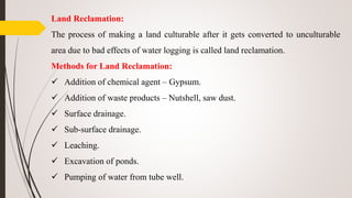 Land Reclamation:
The process of making a land culturable after it gets converted to unculturable
area due to bad effects of water logging is called land reclamation.
Methods for Land Reclamation:
 Addition of chemical agent – Gypsum.
 Addition of waste products – Nutshell, saw dust.
 Surface drainage.
 Sub-surface drainage.
 Leaching.
 Excavation of ponds.
 Pumping of water from tube well.
 