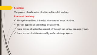 Leaching:
The process of reclamation of saline soil is called leaching.
Process of Leaching:
 The agricultural land is flooded with water of about 20-30 cm.
 The salt deposits on the surface are dissolved.
 Some portion of salt is then drained off through sub-surface drainage system.
 Some portion of salt is removed by surface drainage system.
 
