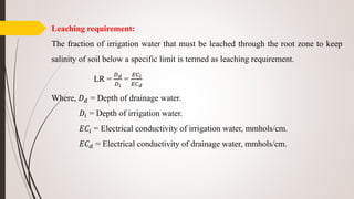 Leaching requirement:
The fraction of irrigation water that must be leached through the root zone to keep
salinity of soil below a specific limit is termed as leaching requirement.
LR =
𝐷 𝑑
𝐷 𝑖
=
𝐸𝐶 𝑖
𝐸𝐶 𝑑
Where, 𝐷 𝑑 = Depth of drainage water.
𝐷𝑖 = Depth of irrigation water.
𝐸𝐶𝑖 = Electrical conductivity of irrigation water, mmhols/cm.
𝐸𝐶 𝑑 = Electrical conductivity of drainage water, mmhols/cm.
 