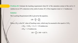 Problem-20: Estimate the leaching requirement when EC of the saturation extract of the soil is 11
mmhos/cm at 25% reduction in the yield of cotton. EC of the irrigation water is 1.5 mmhos/cm.
Solution:
The Leaching Requirement (LR) is given by the equation,
LR =
𝐷 𝑑
𝐷 𝑖
=
𝐸𝐶 𝑖
𝐸𝐶 𝑑
Where, 𝐸𝐶 𝑑 is the EC value of leaching water, which may be assumed to the equal to 2 𝐸𝐶𝑒.
∴ 𝐸𝐶 𝑑 = 2 𝐸𝐶𝑒 = 2 x 11 = 22 mmhos/cm.
∴ 𝐸𝐶 𝑑 = 1.5 mmhos/cm.
LR =
1.5
22
x 100 = 6.82 %
 