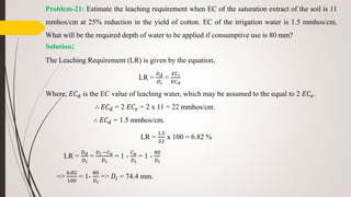 Problem-21: Estimate the leaching requirement when EC of the saturation extract of the soil is 11
mmhos/cm at 25% reduction in the yield of cotton. EC of the irrigation water is 1.5 mmhos/cm.
What will be the required depth of water to be applied if consumptive use is 80 mm?
Solution:
The Leaching Requirement (LR) is given by the equation,
LR =
𝐷 𝑑
𝐷 𝑖
=
𝐸𝐶 𝑖
𝐸𝐶 𝑑
Where, 𝐸𝐶 𝑑 is the EC value of leaching water, which may be assumed to the equal to 2 𝐸𝐶𝑒.
∴ 𝐸𝐶 𝑑 = 2 𝐸𝐶𝑒 = 2 x 11 = 22 mmhos/cm.
∴ 𝐸𝐶 𝑑 = 1.5 mmhos/cm.
LR =
1.5
22
x 100 = 6.82 %
LR =
𝐷 𝑑
𝐷 𝑖
=
𝐷 𝑖 −𝐶 𝑢
𝐷 𝑖
= 1 -
𝐶 𝑢
𝐷 𝑖
= 1 -
80
𝐷 𝑖
=>
6.82
100
= 1-
80
𝐷 𝑖
=> 𝐷𝑖 = 74.4 mm.
 