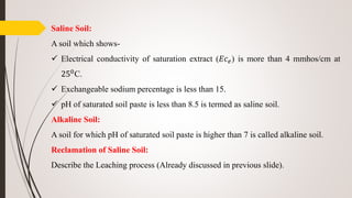 Saline Soil:
A soil which shows-
 Electrical conductivity of saturation extract (𝐸𝑐 𝑒) is more than 4 mmhos/cm at
250C.
 Exchangeable sodium percentage is less than 15.
 pH of saturated soil paste is less than 8.5 is termed as saline soil.
Alkaline Soil:
A soil for which pH of saturated soil paste is higher than 7 is called alkaline soil.
Reclamation of Saline Soil:
Describe the Leaching process (Already discussed in previous slide).
 