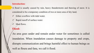 Introduction:
A flood is usually caused by rain, heavy thunderstorm and thawing of snow. It is
considered to be a temporary condition of two or more area of dry land;
 Either overflow with tidal water.
 Rapid runoff of surface water.
 Mud flows.
Flood:
An area goes under and remain under water for sometimes is called
inundation. When inundation causes damage to property and crops,
disrupts communication and brings harmful effect to human beings as
well as floura and fana, we call it flood.
 