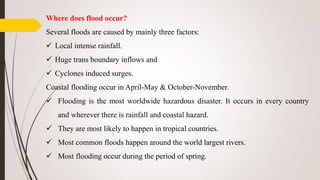 Where does flood occur?
Several floods are caused by mainly three factors:
 Local intense rainfall.
 Huge trans boundary inflows and
 Cyclones induced surges.
Coastal flooding occur in April-May & October-November.
 Flooding is the most worldwide hazardous disaster. It occurs in every country
and wherever there is rainfall and coastal hazard.
 They are most likely to happen in tropical countries.
 Most common floods happen around the world largest rivers.
 Most flooding occur during the period of spring.
 