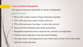 Causes of Flood in Bangladesh:
Two types of causes are responsible for floods in Bangladesh:
a) Natural Causes:
 Most of the country consists of huge flood plain and delta.
 10% of the total area is made of lakes and rivers.
 70% of the total area is less than 1 m above the sea level.
 Snow melt from Himalayas take spring and summer.
 Bangladesh experiences heavy monsoon rain, specially over high lands.
 Tropical storms bring heavy rain and coastal flooding.
 The main cause is the long period of rain which causes all the rivers to have their
peak flow at the same time.
 