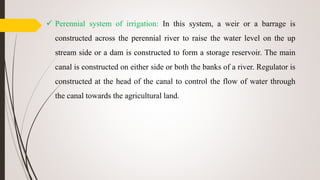  Perennial system of irrigation: In this system, a weir or a barrage is
constructed across the perennial river to raise the water level on the up
stream side or a dam is constructed to form a storage reservoir. The main
canal is constructed on either side or both the banks of a river. Regulator is
constructed at the head of the canal to control the flow of water through
the canal towards the agricultural land.
 