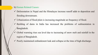 b) Human Related Causes:
 Deforestation in Nepal and the Himalayas increase runoff adds to deposition and
flooding downstream.
 Urbanization of flood plain is increasing magnitude an frequency of flood.
 Building of dams in India has increased the problems of sedimentation in
Bangladesh.
 Global warming rises sea level due to increasing of snow melt and rainfall in the
region of Bangladesh.
 Poorly maintained embankment leak and collapse at the time of high discharge.
 
