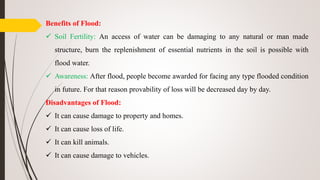 Benefits of Flood:
 Soil Fertility: An access of water can be damaging to any natural or man made
structure, burn the replenishment of essential nutrients in the soil is possible with
flood water.
 Awareness: After flood, people become awarded for facing any type flooded condition
in future. For that reason provability of loss will be decreased day by day.
Disadvantages of Flood:
 It can cause damage to property and homes.
 It can cause loss of life.
 It can kill animals.
 It can cause damage to vehicles.
 