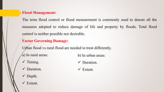 Flood Management:
The term flood control or flood measurement is commonly used to denote all the
measures adopted to reduce damage of life and property by floods. Total flood
control is neither possible nor desirable.
Factor Governing Damage:
Urban flood vs rural flood are needed to treat differently.
a) In rural areas:
 Timing.
 Duration.
 Depth.
 Extent.
b) In urban areas:
 Duration.
 Extent.
 