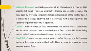  Detention Reservoir: A detention consists of an obstruction to a river we then
uncontrolled outlet. These are essentially structure and operate to reduce the
flood peak by providing temporary storage and restriction of the outflow rate. It
is similar to a storage reservoir but it is provided with a large spillway and
sluiceway to permit flexibility of operation.
 Levees: Levees or dikes or flood embankment are earthen banks, constructed
parallel to the course of river to confined it to a fixed course. The levees being
earthen embankment required considerable care and maintenance.
 Flood Wall: Concrete or masonry structures to confine the river in a fixed manner
similar to levees are known as flood wall. These are used to protect important
structure against flood.
 