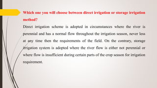Which one you will choose between direct irrigation or storage irrigation
method?
Direct irrigation scheme is adopted in circumstances where the river is
perennial and has a normal flow throughout the irrigation season, never less
at any time then the requirements of the field. On the contrary, storage
irrigation system is adopted where the river flow is either not perennial or
where flow is insufficient during certain parts of the crop season for irrigation
requirement.
 