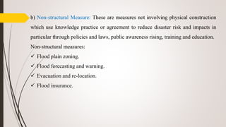 b) Non-structural Measure: These are measures not involving physical construction
which use knowledge practice or agreement to reduce disaster risk and impacts in
particular through policies and laws, public awareness rising, training and education.
Non-structural measures:
 Flood plain zoning.
 Flood forecasting and warning.
 Evacuation and re-location.
 Flood insurance.
 