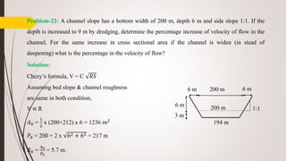 Problem-22: A channel slope has a bottom width of 200 m, depth 6 m and side slope 1:1. If the
depth is increased to 9 m by dredging, determine the percentage increase of velocity of flow in the
channel. For the same increase in cross sectional area if the channel is widen (in stead of
deepening) what is the percentage in the velocity of flow?
Solution:
Chezy’s formula, V = C 𝑅𝑆
Assuming bed slope & channel roughness
are same in both condition,
V ∝ R
𝐴0 =
1
2
x (200+212) x 6 = 1236 𝑚2
𝑃0 = 200 + 2 x 62 + 62 = 217 m
𝑅0 =
𝐴0
𝑃0
= 5.7 m.
6 m 200 m
194 m
6 m
1:1
6 m
3 m
200 m
 