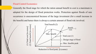 Flood Control Economics:
Generally the flood stage for which the ration annual benefit to cost is a maximum is
adopted for the design of flood protection works. Protection against floods of rare
occurrence is uneconomical because of the large investment (for a small increase in
the benefit) and hence there is always a certain amount of flood risk involved.
Total benefit (2)
Total cost (1)
Benefit
Cost
= 1
Max. benefit
Design stage of flood
Max. feasible peak
(1)Totalcost[incrores]
(2)Totalbenefit[incrores]
Reduction in flood peak, Q (cumec)
 