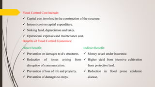 Flood Control Cost Include:
 Capital cost involved in the construction of the structure.
 Interest cost on capital expenditure.
 Sinking fund, depreciation and taxes.
 Operational expenses and maintenance cost.
Benefits of Flood Control Economics:
Direct Benefit:
 Prevention on damages to d/s structures.
 Reduction of losses arising from
disruption of communication.
 Prevention of loss of life and property.
 Prevention of damages to crops.
Indirect Benefit:
 Money saved under insurance.
 Higher yield from intensive cultivation
from protective land.
 Reduction in flood prone epidemic
disease.
 
