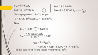 x50 = x + K50Sx
660 = x + 2.9789 Sx
Solving equation (1) & (2), we get
x = 274.83 m3/s and Sx = 129.3 m3/s.
Now,
Y200 = -ln ln (
200
199
) = 5.29581
K50 =
5.29581−0.54034
1.12847
= 4.2141
The 200 year flood for the stream would be 820 m3
/s.
x100 = x + K100Sx
740 = x + 3.59762 Sx1 2
x200 = x + K200Sx
= 274.83 + 4.2141 x 129.3 = 819.71 m3/s.
 