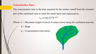 Concentration Time:
The concentration time is the time required for the surface runoff from the remotest
part of the catchment area to reach the outlet basin and expressed as,
tc ≈ 0.02 L0.8S−0.4
Where, L = Maximum length of travel of water course along the catchment area (m)
S = Slope
tc = Concentration time (min)
 