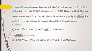 Problem-27: A small watershed consists of 1.5 km2
of cultivated area (c = 0.2), 2.5 km2
of forest (c = 0.1) and 1.0 km2
of grass cover (c = 0.35). There is a fall of 20 m in a
watercourse of length 2 km. The IDF relation for the area is given by I =
80 T0.2
(t+12)0.5, I in
cm/h, T –yr., t- min. Estimate the peak rate of runoff for a 25 year frequency.
Solution:
tc ≈ 0.02 L0.8S−0.4 = 0.02 (2000)0.8 (
20
2000
)−0.4 = 55 min = t
I =
80 x 250.2
(55+12)0.5 = 18.6 cm/h
Q = 2.78 I (∑CA) = 2.78 x 18.6 x (1.5 x 0.2 + 2.5 x 0.1 + 1 x 0.35) Cumec.
 