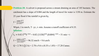 Problem-28: A culvert is proposed across a stream draining an area of 185 hectares. The
catchment has a slope of 0.004 and the length of travel for water is 1150 m. Estimate the
25 year flood if the rainfall is given by,
I =
1000 T0.2
(t+20)0.7
Where, I in mm/h, T –yr., t- min. Assume a runoff coefficient of 0.35.
Solution:
tc ≈ 0.02 L0.8
S−0.4
= 0.02 (1150)0.8
(0.004)−0.4
= 51 min = t
I =
1000 x 250.2
(51+20)0.7 = 96.32 mm/h = 9.6 cm/h
Q = 2.78 I (∑CA) = 2.78 x 9.6 x (0.35 x 1.85) = 17.28 Cumec.
 