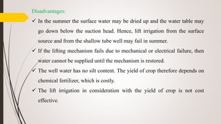 Disadvantages:
 In the summer the surface water may be dried up and the water table may
go down below the suction head. Hence, lift irrigation from the surface
source and from the shallow tube well may fail in summer.
 If the lifting mechanism fails due to mechanical or electrical failure, then
water cannot be supplied until the mechanism is restored.
 The well water has no silt content. The yield of crop therefore depends on
chemical fertilizer, which is costly.
 The lift irrigation in consideration with the yield of crop is not cost
effective.
 