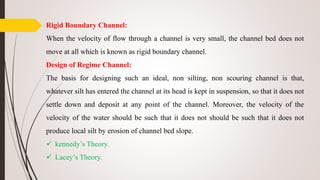 Rigid Boundary Channel:
When the velocity of flow through a channel is very small, the channel bed does not
move at all which is known as rigid boundary channel.
Design of Regime Channel:
The basis for designing such an ideal, non silting, non scouring channel is that,
whatever silt has entered the channel at its head is kept in suspension, so that it does not
settle down and deposit at any point of the channel. Moreover, the velocity of the
velocity of the water should be such that it does not should be such that it does not
produce local silt by erosion of channel bed slope.
 kennedy’s Theory.
 Lacey’s Theory.
 