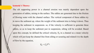 kennedy’s Theory:
The silt supporting power in a channel erosion was mainly dependent upon the
generation of eddies, raising to the surface. The eddies are generated due to the friction
of flowing water with the channel surface. The vertical component of these eddies try
to move the sediment up, where the weight of the sediment tries to bring it down. Thus
keeping the sediment in suspension. so, if the velocity is sufficient to generate these
eddies, so as to keep the sediment just in suspension, silting will be avoided. Based
upon this concept, he defined the critical velocity, 𝑉0 in a channel as a mean velocity
which will just keep the channel free from silting or scouring and related it to the depth
of flow by the equation,
𝑉0 = 𝐶1 𝑌 𝐶2
 