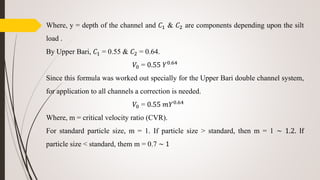 Where, y = depth of the channel and 𝐶1 & 𝐶2 are components depending upon the silt
load .
By Upper Bari, 𝐶1 = 0.55 & 𝐶2 = 0.64.
𝑉0 = 0.55 𝑌0.64
Since this formula was worked out specially for the Upper Bari double channel system,
for application to all channels a correction is needed.
𝑉0 = 0.55 𝑚𝑌0.64
Where, m = critical velocity ratio (CVR).
For standard particle size, m = 1. If particle size > standard, then m = 1 ~ 1.2. If
particle size < standard, them m = 0.7 ~ 1
 