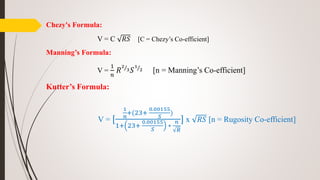 Chezy's Formula:
V = C 𝑅𝑆 [C = Chezy’s Co-efficient]
Manning’s Formula:
V =
1
𝑛
𝑅
2
3 𝑆
1
2 [n = Manning’s Co-efficient]
Kutter’s Formula:
V = [
1
𝑛
+(23+
0.00155
𝑆
)
1+ 23+
0.00155
𝑆
∗
𝑛
𝑅
] x 𝑅𝑆 [n = Rugosity Co-efficient]
 