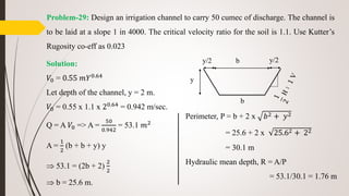 Problem-29: Design an irrigation channel to carry 50 cumec of discharge. The channel is
to be laid at a slope 1 in 4000. The critical velocity ratio for the soil is 1.1. Use Kutter’s
Rugosity co-eff as 0.023
Solution:
𝑉0 = 0.55 𝑚𝑌0.64
Let depth of the channel, y = 2 m.
𝑉0 = 0.55 x 1.1 x 20.64
= 0.942 m/sec.
Q = A 𝑉0 => A =
50
0.942
= 53.1 𝑚2
A =
1
2
(b + b + y) y
 53.1 = (2b + 2)
2
2
 b = 25.6 m.
y/2 b
b
y/2
y
Perimeter, P = b + 2 x 𝑏2 + 𝑦2
= 25.6 + 2 x 25.62 + 22
= 30.1 m
Hydraulic mean depth, R = A/P
= 53.1/30.1 = 1.76 m
 