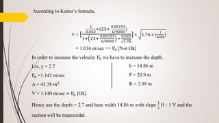 According to Kutter’s formula,
V = [
1
0.023
+(23+
0.00155
1/4000
)
1+ 23+
0.00155
1/4000
∗
0.023
1.76
] x 1.76 𝑥 (
1
4000
)
= 1.016 m/sec >> 𝑉0 [Not Ok]
In order to increase the velocity 𝑉0 we have to increase the depth.
Let, y = 2.7
𝑉0 =1.142 m/sec
A = 43.78 𝑚2
V = 1.140 m/sec ≈ 𝑉0 [Ok]
Hence use the depth = 2.7 and base width 14.86 m with slope
1
2
H : 1 V and the
section will be trapezoidal.
b = 14.86 m
P = 20.9 m
R = 2.09 m
 