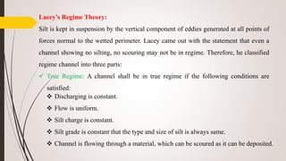 Lacey’s Regime Theory:
Silt is kept in suspension by the vertical component of eddies generated at all points of
forces normal to the wetted perimeter. Lacey came out with the statement that even a
channel showing no silting, no scouring may not be in regime. Therefore, he classified
regime channel into three parts:
 True Regime: A channel shall be in true regime if the following conditions are
satisfied:
 Discharging is constant.
 Flow is uniform.
 Silt charge is constant.
 Silt grade is constant that the type and size of silt is always same.
 Channel is flowing through a material, which can be scoured as it can be deposited.
 