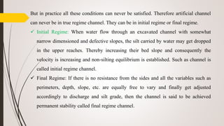 But in practice all these conditions can never be satisfied. Therefore artificial channel
can never be in true regime channel. They can be in initial regime or final regime.
 Initial Regime: When water flow through an excavated channel with somewhat
narrow dimensioned and defective slopes, the silt carried by water may get dropped
in the upper reaches. Thereby increasing their bed slope and consequently the
velocity is increasing and non-silting equilibrium is established. Such as channel is
called initial regime channel.
 Final Regime: If there is no resistance from the sides and all the variables such as
perimeters, depth, slope, etc. are equally free to vary and finally get adjusted
accordingly to discharge and silt grade, then the channel is said to be achieved
permanent stability called final regime channel.
 