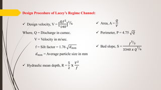 Design Procedure of Lacey’s Regime Channel:
 Design velocity, V = [
𝑄𝑓2
140
]
1
6
Where, Q = Discharge in cumec.
V = Velocity in m/sec.
f = Silt factor = 1.76 𝑑 𝑚𝑚
𝑑 𝑚𝑚 = Average particle size in mm
 Hydraulic mean depth, R =
5
2
x
𝑉2
𝑓
 Area, A =
𝑄
𝑉
 Perimeter, P = 4.75 𝑄
 Bed slope, S =
𝑓
5
3
3340 𝑥 𝑄
1
6
 