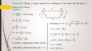 Problem-30: Design a regime channel for a discharge of 50 cumec and silt factor 1.1
using Lacey’s theory.
Solution:
V = [
𝑄𝑓2
140
]
1
6 = 0.87 m/sec
R =
5
2
x
𝑉2
𝑓
= 1.72 m.
A =
𝑄
𝑉
= 57.5 𝑚2
P = 4.75 𝑄 = 33.6 m
S =
𝑓
5
3
3340 𝑥 𝑄
1
6
=
1
5469
Consider a trapezoidal channel section
with depth y, bed b and slope
1
2
H : 1 V.
y/2 b
b
y/2
y
Perimeter, P = b + 2 x 𝑦2 + (
𝑦
2
)2= b + 5 y
=> b = 33.6 - 5 y
A =
1
2
(b + b +
𝑦
2
+
𝑦
2
) * y = by +
𝑦2
2
 57.5 = (33.6 - 5 y) y +
𝑦2
2
 y = 1.89 m.
 b = 29.37 m
 