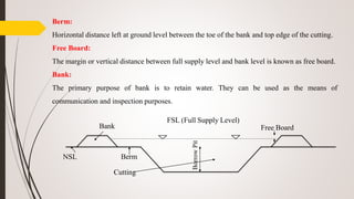 Berm:
Horizontal distance left at ground level between the toe of the bank and top edge of the cutting.
Free Board:
The margin or vertical distance between full supply level and bank level is known as free board.
Bank:
The primary purpose of bank is to retain water. They can be used as the means of
communication and inspection purposes.
Bank
NSL Berm
Cutting
BorrowPit
FSL (Full Supply Level)
Free Board
 