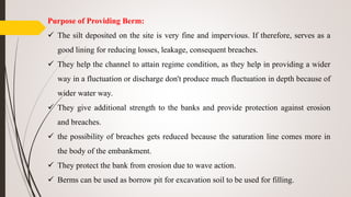 Purpose of Providing Berm:
 The silt deposited on the site is very fine and impervious. If therefore, serves as a
good lining for reducing losses, leakage, consequent breaches.
 They help the channel to attain regime condition, as they help in providing a wider
way in a fluctuation or discharge don't produce much fluctuation in depth because of
wider water way.
 They give additional strength to the banks and provide protection against erosion
and breaches.
 the possibility of breaches gets reduced because the saturation line comes more in
the body of the embankment.
 They protect the bank from erosion due to wave action.
 Berms can be used as borrow pit for excavation soil to be used for filling.
 