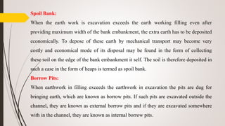 Spoil Bank:
When the earth work is excavation exceeds the earth working filling even after
providing maximum width of the bank embankment, the extra earth has to be deposited
economically. To depose of these earth by mechanical transport may become very
costly and economical mode of its disposal may be found in the form of collecting
these soil on the edge of the bank embankment it self. The soil is therefore deposited in
such a case in the form of heaps is termed as spoil bank.
Borrow Pits:
When earthwork in filling exceeds the earthwork in excavation the pits are dug for
bringing earth, which are known as borrow pits. If such pits are excavated outside the
channel, they are known as external borrow pits and if they are excavated somewhere
with in the channel, they are known as internal borrow pits.
 