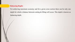 Balancing Depth:
For achieving maximum economy and for a given cross section there can be only one
depth for which a balance between cutting & filling will occur. This depth is known as
balancing depth.
 