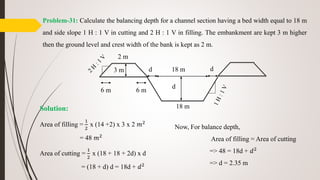 Problem-31: Calculate the balancing depth for a channel section having a bed width equal to 18 m
and side slope 1 H : 1 V in cutting and 2 H : 1 V in filling. The embankment are kept 3 m higher
then the ground level and crest width of the bank is kept as 2 m.
Solution:
Area of filling =
1
2
x (14 +2) x 3 x 2 𝑚2
= 48 𝑚2
Area of cutting =
1
2
x (18 + 18 + 2d) x d
= (18 + d) d = 18d + 𝑑2
d 18 m
18 m
d
d
2 m
3 m
6 m 6 m
Now, For balance depth,
Area of filling = Area of cutting
=> 48 = 18d + 𝑑2
=> d = 2.35 m
 