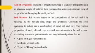 Aim of Irrigation: The aim of irrigation practice is to ensure that plants have
an adequate supply of water in their root zone for achieving optimum yield of
crops without damaging the quality of soil.
Soil Texture: Soil texture refers to the composition of the soil and it is
reflected by the particle size, shape and gradation. Generally the soils
occurring in nature are a combination of sand, silt and clay. The relative
proportion of sand, silt and clay in a soil mass determines the soil texture.
According to textural gradations the soil may be broadly classified as
 ‘Open’ or ‘Light’ textural soils.
 ‘Medium’ textural soils.
 ‘Tight’ or ‘Heavy’ textural soils
 