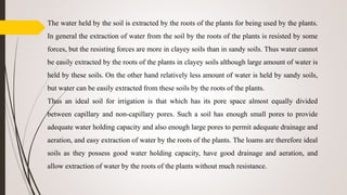 The water held by the soil is extracted by the roots of the plants for being used by the plants.
In general the extraction of water from the soil by the roots of the plants is resisted by some
forces, but the resisting forces are more in clayey soils than in sandy soils. Thus water cannot
be easily extracted by the roots of the plants in clayey soils although large amount of water is
held by these soils. On the other hand relatively less amount of water is held by sandy soils,
but water can be easily extracted from these soils by the roots of the plants.
Thus an ideal soil for irrigation is that which has its pore space almost equally divided
between capillary and non-capillary pores. Such a soil has enough small pores to provide
adequate water holding capacity and also enough large pores to permit adequate drainage and
aeration, and easy extraction of water by the roots of the plants. The loams are therefore ideal
soils as they possess good water holding capacity, have good drainage and aeration, and
allow extraction of water by the roots of the plants without much resistance.
 
